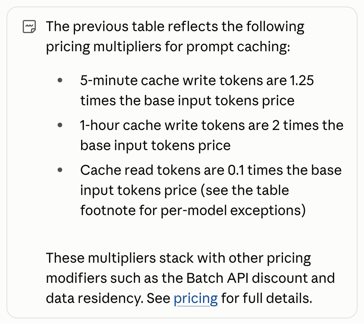 Anthropic prompt caching docs:  The previous table reflects the following pricing multipliers for prompt caching: 5-minute cache write tokens are 1.25 times the base input tokens price 1-hour cache write tokens are 2 times the base input tokens price Cache read tokens are 0.1 times the base input tokens price (see the table footnote for per-model exceptions) These multipliers stack with other pricing modifiers such as the Batch API discount and data residency. See pricing for full details.