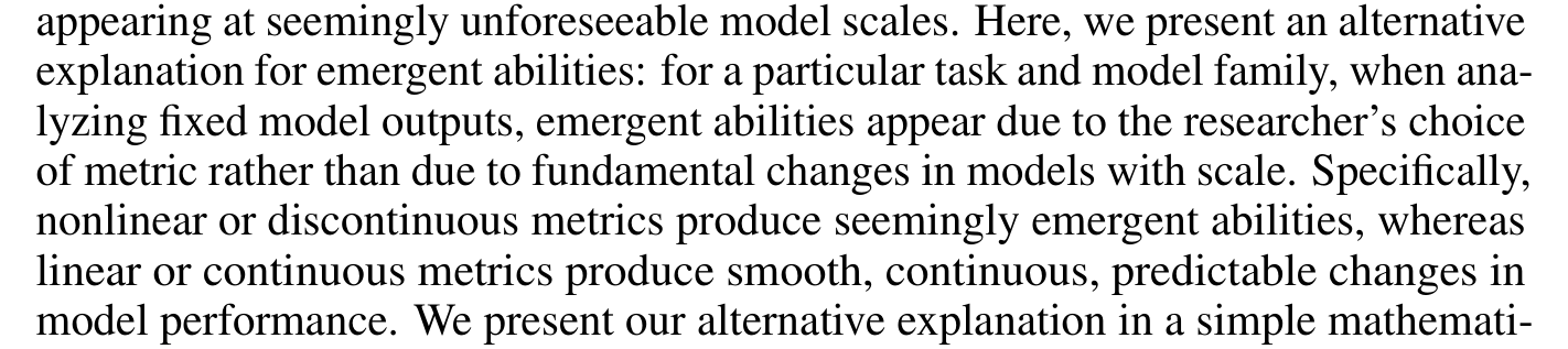 appearing at seemingly unforeseeable model scales. Here, we present an alternative explanation for emergent abilities: for a particular task and model family, when ana- lyzing fixed model outputs, emergent abilities appear due to the researcher’s choice of metric rather than due to fundamental changes in models with scale. Specifically, nonlinear or discontinuous metrics produce seemingly emergent abilities, whereas linear or continuous metrics produce smooth, continuous, predictable changes in model performance. We present our alternative explanation in a simple mathemati-