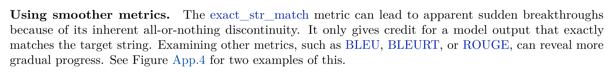 Using smoother metrics. The exact_str_match metric can lead to apparent sudden breakthroughs because of its inherent all-or-nothing discontinuity. It only gives credit for a model output that exactly matches the target string. Examining other metrics, such as BLEU, BLEURT, or ROUGE, can reveal more gradual progress. See Figure App.4 for two examples of this.