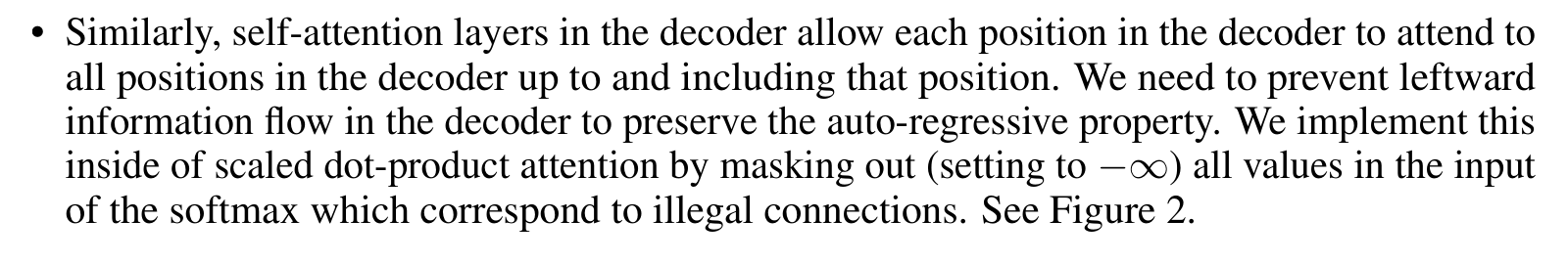 Vaswani et al.: • Similarly, self-attention layers in the decoder allow each position in the decoder to attend to all positions in the decoder up to and including that position. We need to prevent leftward information flow in the decoder to preserve the auto-regressive property. We implement this inside of scaled dot-product attention by masking out (setting to −∞) all values in the input of the softmax which correspond to illegal connections. See Figure 2.